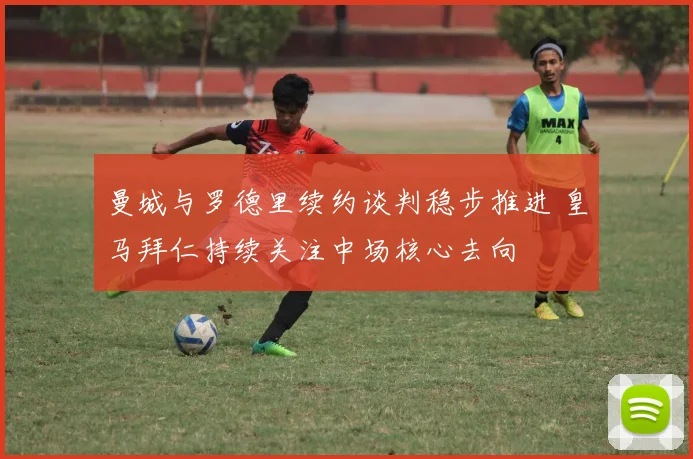 曼城与罗德里续约谈判稳步推进 皇马拜仁持续关注中场核心去向