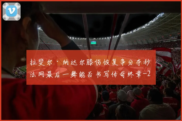 拉斐尔·纳达尔膝伤恢复争分夺秒 法网最后一舞能否书写传奇终章