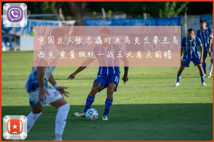 中国巨人张志磊对决乌克兰拳王乌西克 重量级统一战五大看点前瞻