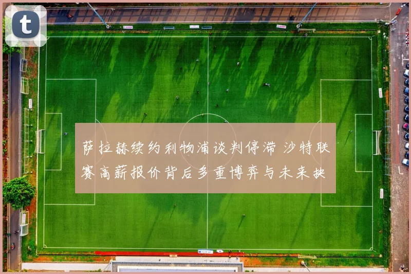 萨拉赫续约利物浦谈判停滞 沙特联赛高薪报价背后多重博弈与未来抉择