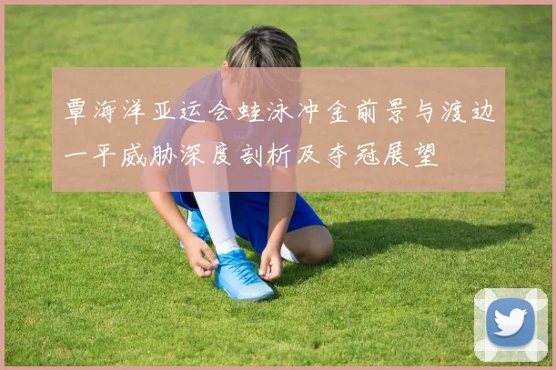 覃海洋亚运会蛙泳冲金前景与渡边一平威胁深度剖析及夺冠展望