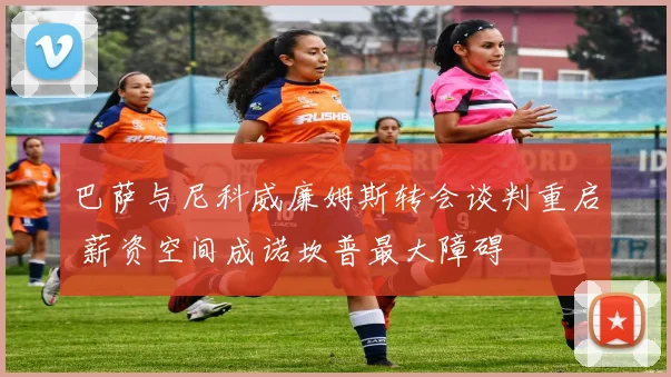 巴萨与尼科威廉姆斯转会谈判重启 薪资空间成诺坎普最大障碍