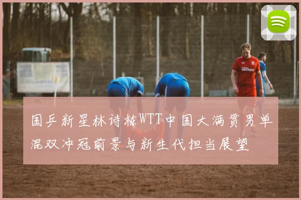 国乒新星林诗栋WTT中国大满贯男单混双冲冠前景与新生代担当展望