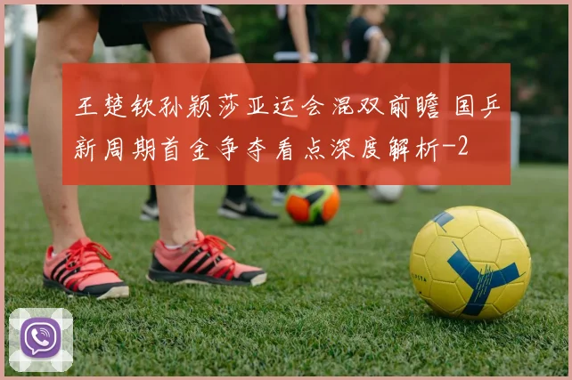 王楚钦孙颖莎亚运会混双前瞻 国乒新周期首金争夺看点深度解析