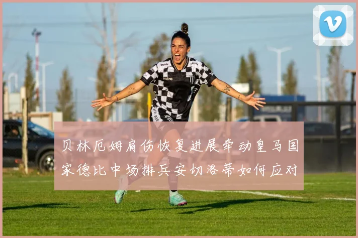 贝林厄姆肩伤恢复进展牵动皇马国家德比中场排兵安切洛蒂如何应对