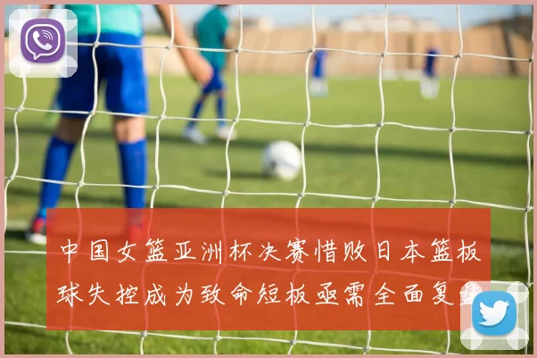 中国女篮亚洲杯决赛惜败日本篮板球失控成为致命短板亟需全面复盘