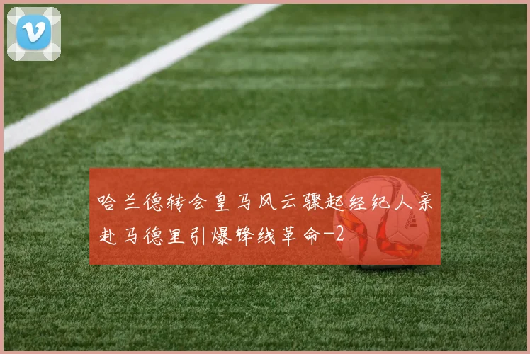 哈兰德转会皇马风云骤起经纪人亲赴马德里引爆锋线革命