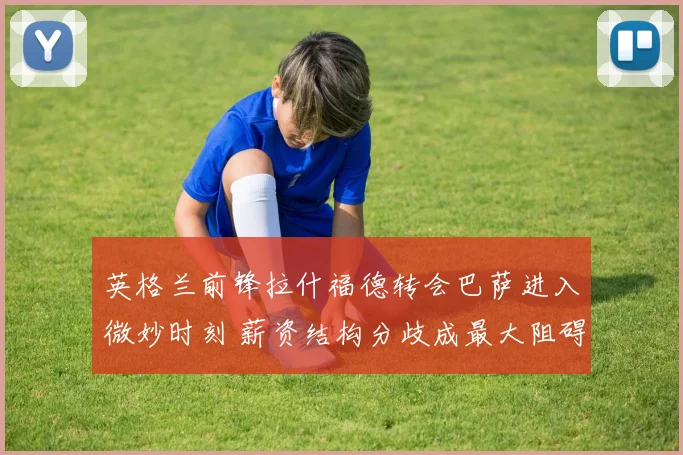 英格兰前锋拉什福德转会巴萨进入微妙时刻 薪资结构分歧成最大阻碍