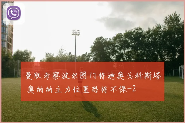 曼联考察波尔图门将迪奥戈科斯塔 奥纳纳主力位置恐将不保