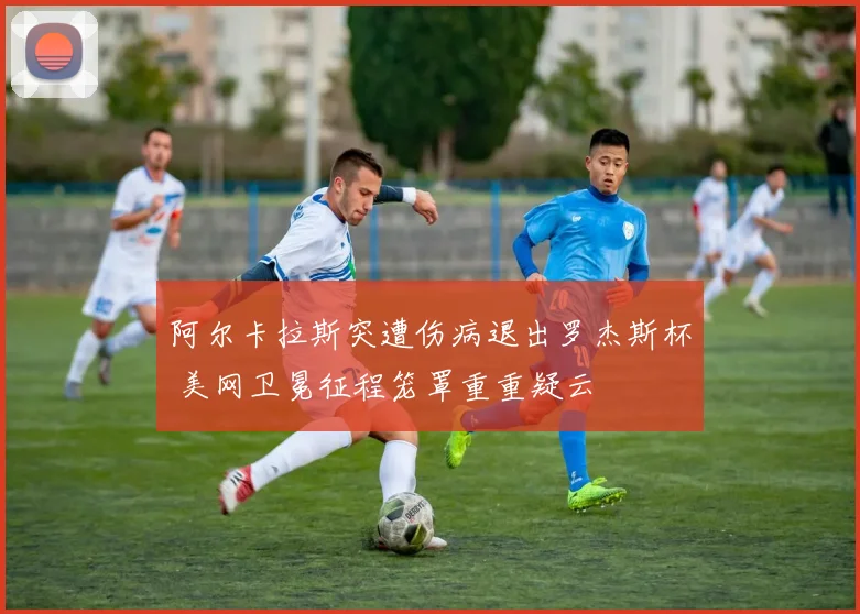 阿尔卡拉斯突遭伤病退出罗杰斯杯 美网卫冕征程笼罩重重疑云