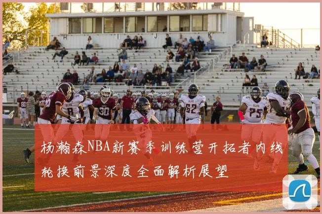 杨瀚森NBA新赛季训练营开拓者内线轮换前景深度全面解析展望