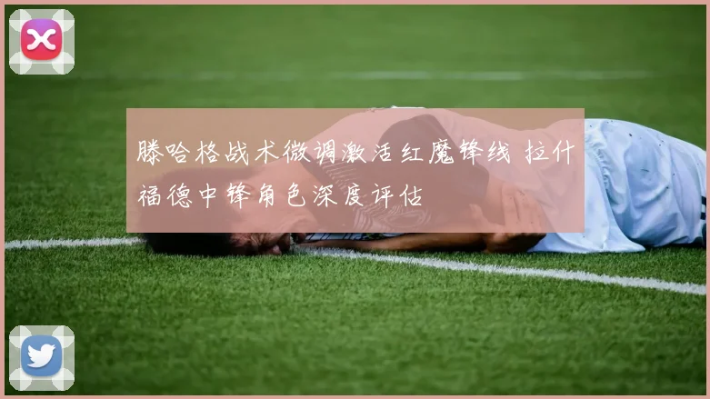 滕哈格战术微调激活红魔锋线 拉什福德中锋角色深度评估