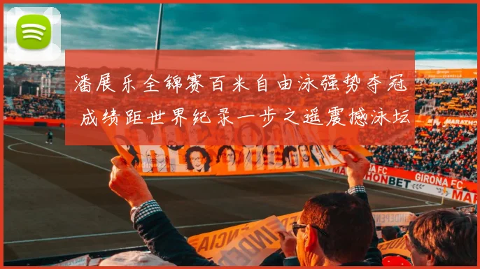 潘展乐全锦赛百米自由泳强势夺冠 成绩距世界纪录一步之遥震撼泳坛