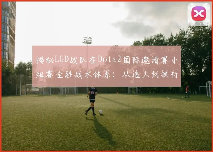 揭秘LGD战队在Dota2国际邀请赛小组赛全胜战术体系：从选人到执行的胜利密码