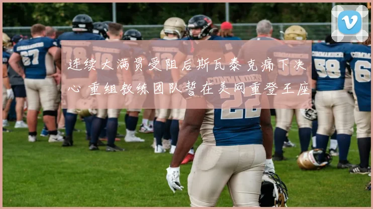 连续大满贯受阻后斯瓦泰克痛下决心 重组教练团队誓在美网重登王座