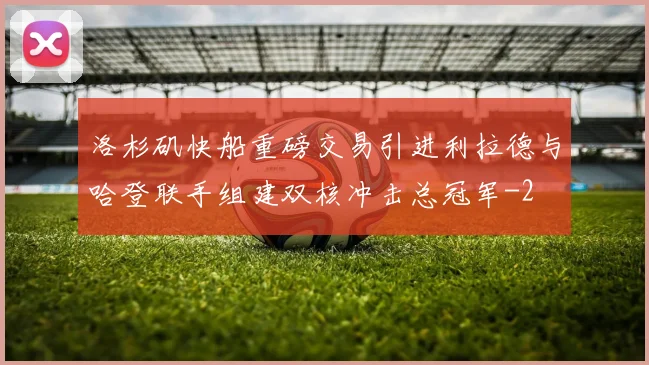 洛杉矶快船重磅交易引进利拉德与哈登联手组建双核冲击总冠军