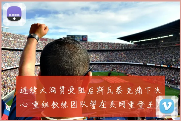 连续大满贯受阻后斯瓦泰克痛下决心 重组教练团队誓在美网重登王座