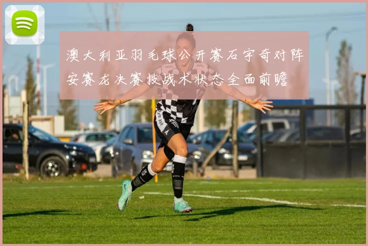 澳大利亚羽毛球公开赛石宇奇对阵安赛龙决赛技战术状态全面前瞻