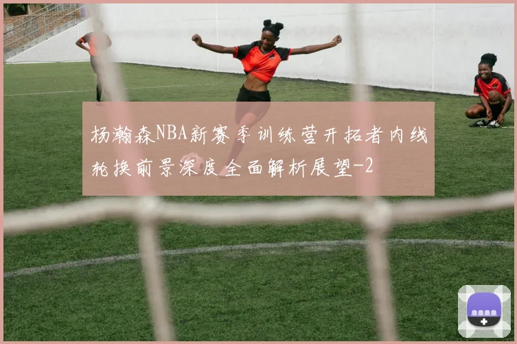 杨瀚森NBA新赛季训练营开拓者内线轮换前景深度全面解析展望
