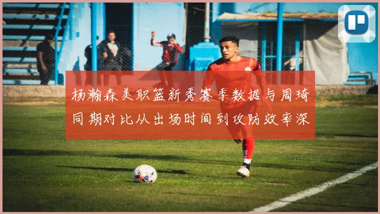 杨瀚森美职篮新秀赛季数据与周琦同期对比从出场时间到攻防效率深层观察