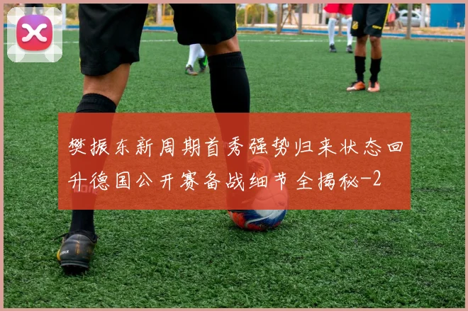 樊振东新周期首秀强势归来状态回升德国公开赛备战细节全揭秘