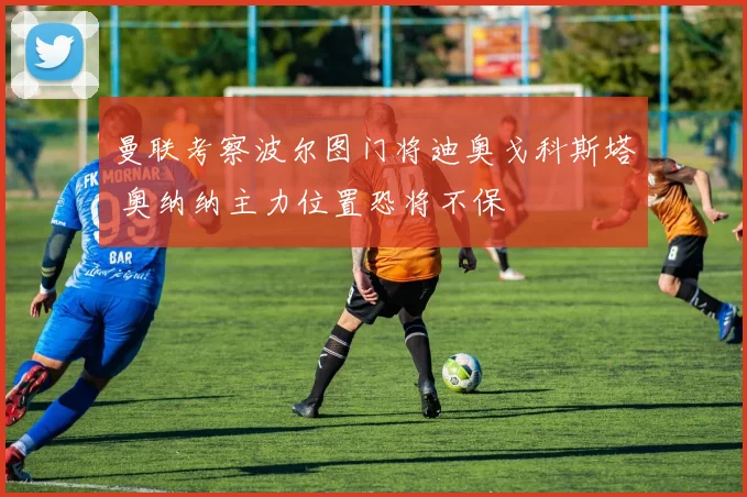 曼联考察波尔图门将迪奥戈科斯塔 奥纳纳主力位置恐将不保