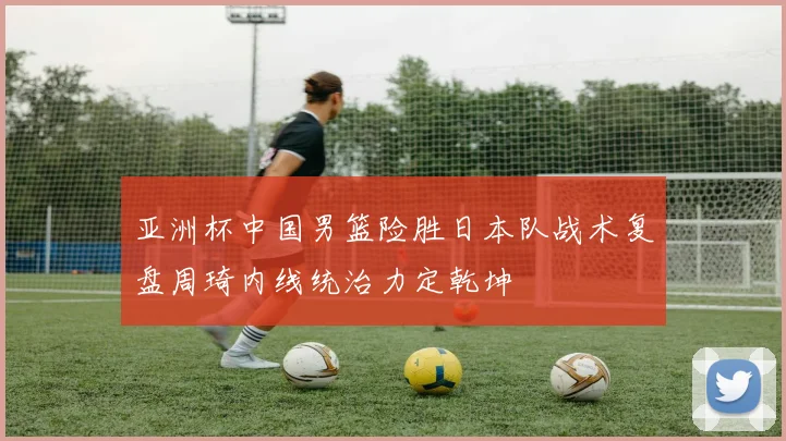 亚洲杯中国男篮险胜日本队战术复盘周琦内线统治力定乾坤