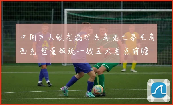 中国巨人张志磊对决乌克兰拳王乌西克 重量级统一战五大看点前瞻