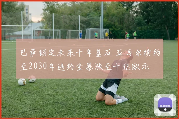 巴萨锁定未来十年基石 亚马尔续约至2030年违约金暴涨至十亿欧元