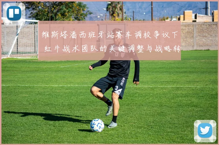 维斯塔潘西班牙站赛车调校争议下 红牛战术团队的关键调整与战略转向