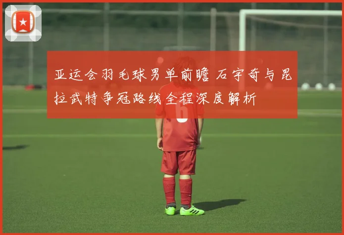 亚运会羽毛球男单前瞻 石宇奇与昆拉武特争冠路线全程深度解析