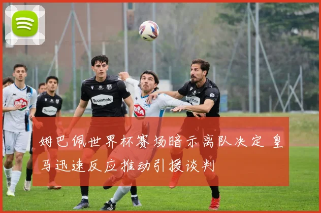 姆巴佩世界杯赛场暗示离队决定 皇马迅速反应推动引援谈判