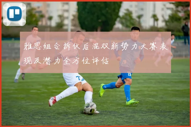 雅思组合拆伙后混双新势力大赛表现及潜力全方位评估