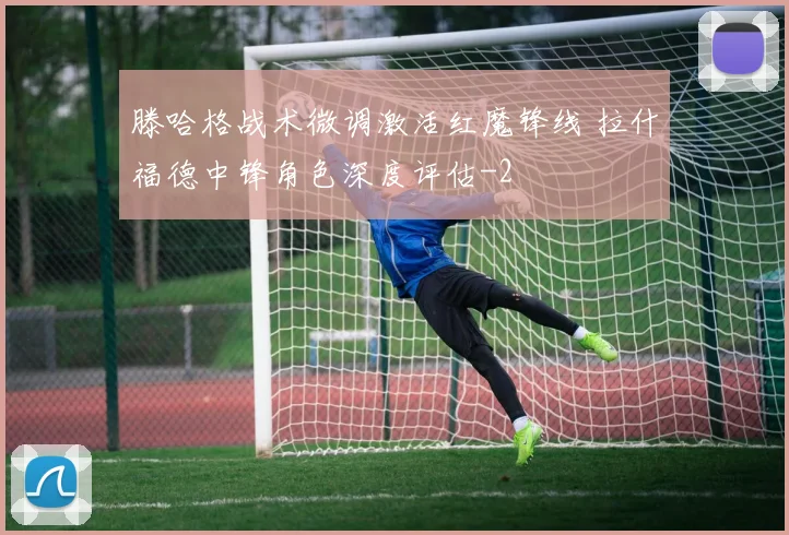 滕哈格战术微调激活红魔锋线 拉什福德中锋角色深度评估