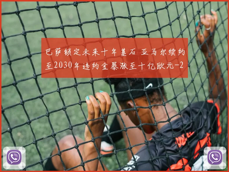 巴萨锁定未来十年基石 亚马尔续约至2030年违约金暴涨至十亿欧元