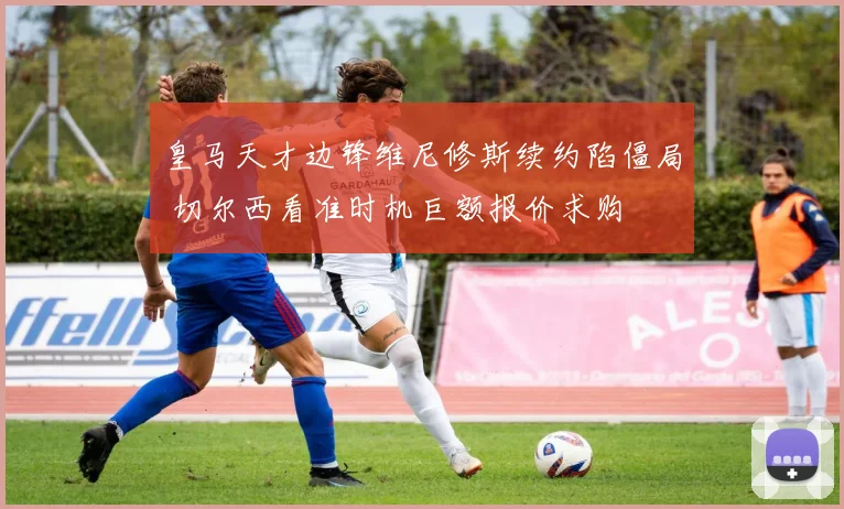 皇马天才边锋维尼修斯续约陷僵局 切尔西看准时机巨额报价求购