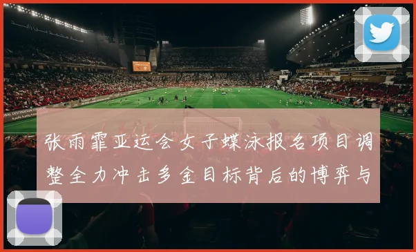 张雨霏亚运会女子蝶泳报名项目调整全力冲击多金目标背后的博弈与期待