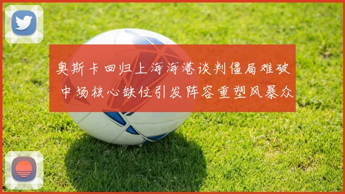 奥斯卡回归上海海港谈判僵局难破 中场核心缺位引发阵容重塑风暴众多悬念待解