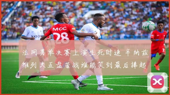 法网男单决赛上演生死时速 辛纳兹维列夫五盘苦战谁能笑到最后捧起火枪手杯