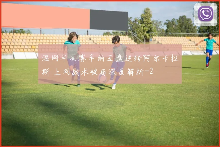 温网半决赛辛纳五盘逆转阿尔卡拉斯 上网战术破局深度解析