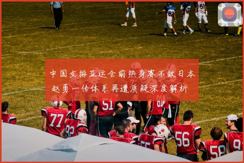 中国女排亚运会前热身赛不敌日本 赵勇一传体系再遭质疑深度解析