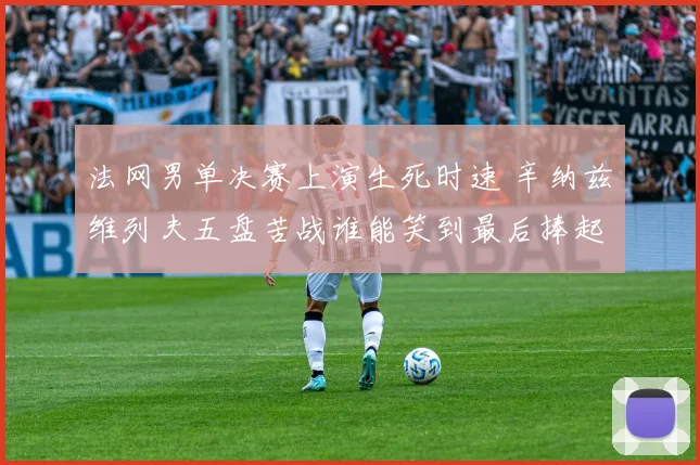 法网男单决赛上演生死时速 辛纳兹维列夫五盘苦战谁能笑到最后捧起火枪手杯