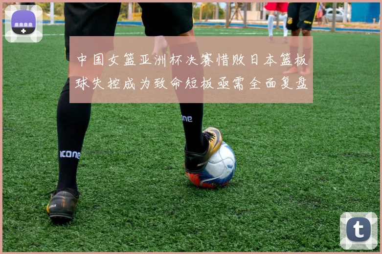 中国女篮亚洲杯决赛惜败日本篮板球失控成为致命短板亟需全面复盘