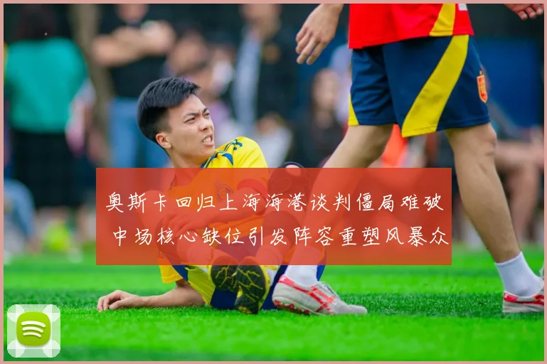 奥斯卡回归上海海港谈判僵局难破 中场核心缺位引发阵容重塑风暴众多悬念待解