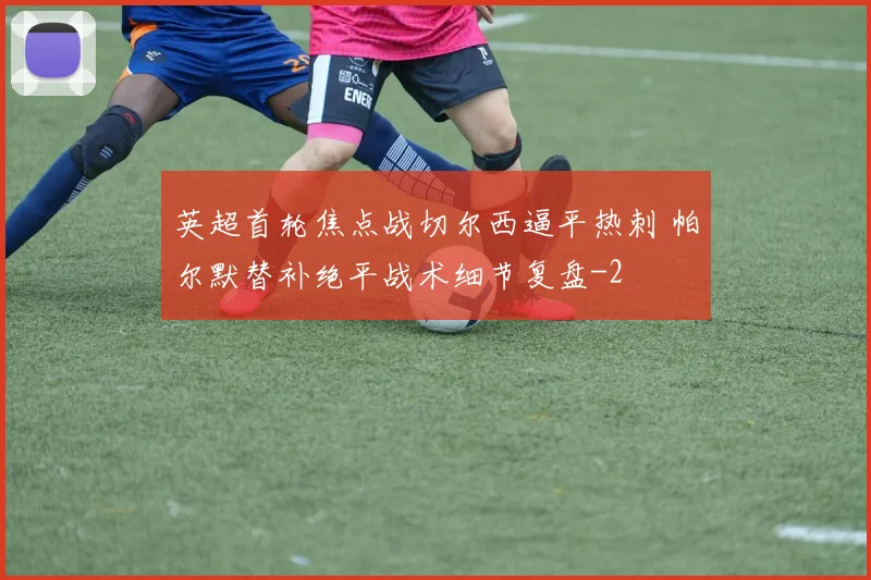 英超首轮焦点战切尔西逼平热刺 帕尔默替补绝平战术细节复盘