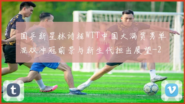 国乒新星林诗栋WTT中国大满贯男单混双冲冠前景与新生代担当展望