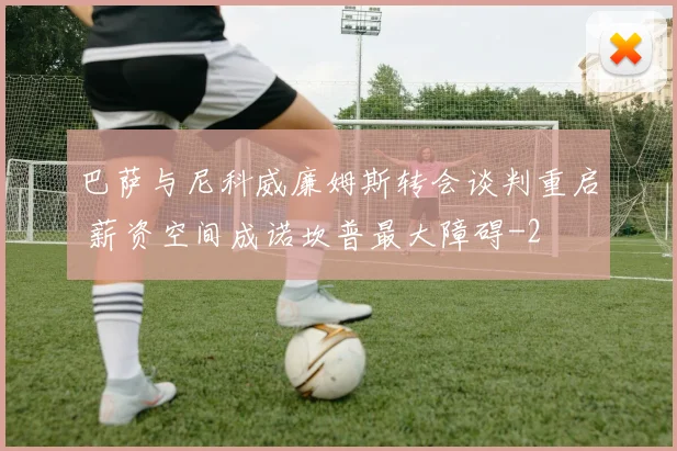 巴萨与尼科威廉姆斯转会谈判重启 薪资空间成诺坎普最大障碍