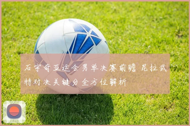 石宇奇亚运会男单决赛前瞻 昆拉武特对决关键分全方位解析