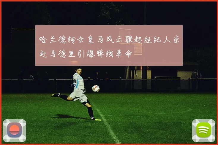 哈兰德转会皇马风云骤起经纪人亲赴马德里引爆锋线革命