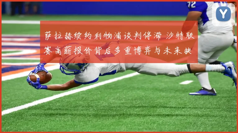 萨拉赫续约利物浦谈判停滞 沙特联赛高薪报价背后多重博弈与未来抉择